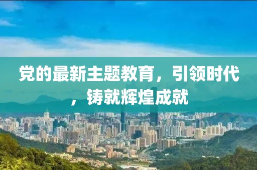 黨的最新主題教育，引領(lǐng)時代，鑄就輝煌成就