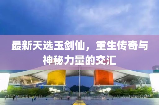 最新天選玉劍仙，重生傳奇與神秘力量的交匯