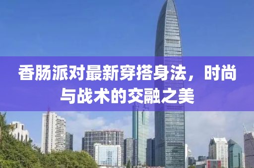 香腸派對最新穿搭身法，時尚與戰(zhàn)術的交融之美