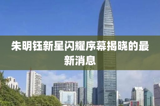 朱明鈺新星閃耀序幕揭曉的最新消息