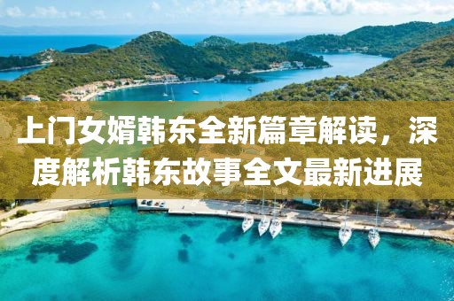 上門(mén)女婿韓東全新篇章解讀，深度解析韓東故事全文最新進(jìn)展