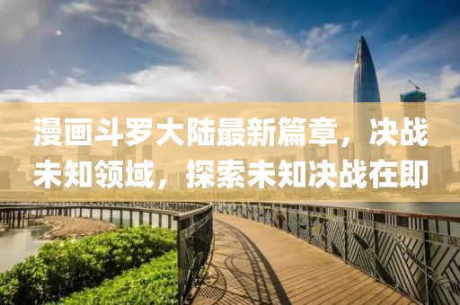 漫畫斗羅大陸最新篇章，決戰(zhàn)未知領域，探索未知決戰(zhàn)在即