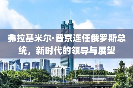 弗拉基米爾·普京連任俄羅斯總統(tǒng)，新時(shí)代的領(lǐng)導(dǎo)與展望