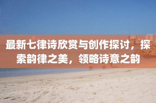 最新七律詩欣賞與創(chuàng)作探討，探索韻律之美，領(lǐng)略詩意之韻