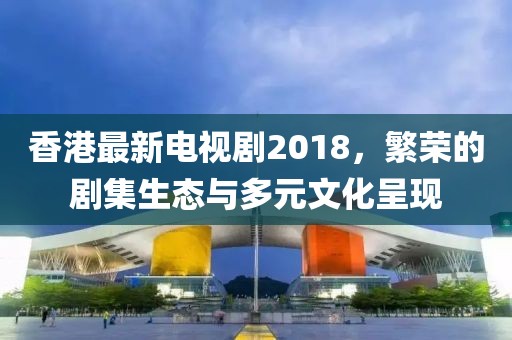 香港最新電視劇2018，繁榮的劇集生態(tài)與多元文化呈現(xiàn)