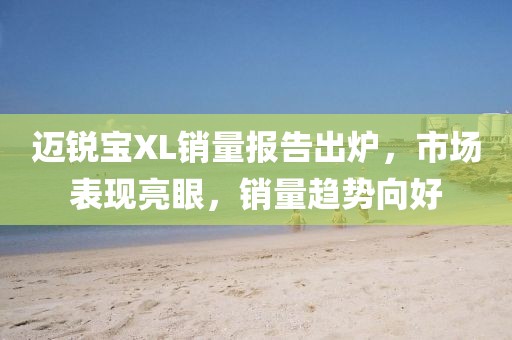 邁銳寶XL銷(xiāo)量報(bào)告出爐，市場(chǎng)表現(xiàn)亮眼，銷(xiāo)量趨勢(shì)向好