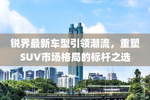 銳界最新車(chē)型引領(lǐng)潮流，重塑SUV市場(chǎng)格局的標(biāo)桿之選