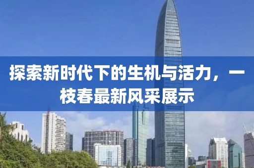 探索新時(shí)代下的生機(jī)與活力，一枝春最新風(fēng)采展示