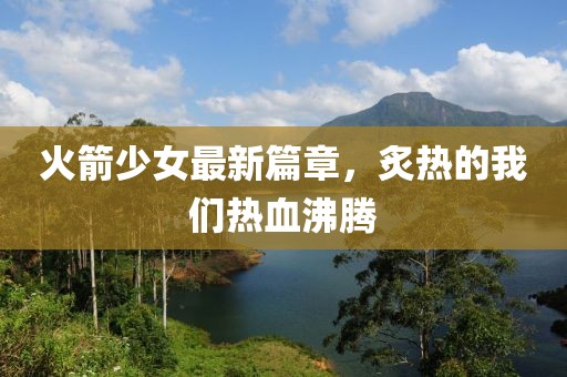 火箭少女最新篇章，炙熱的我們熱血沸騰
