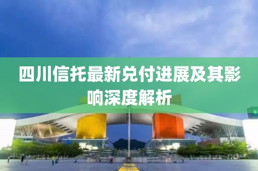 四川信托最新兌付進(jìn)展及其影響深度解析