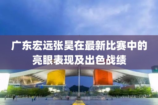 廣東宏遠(yuǎn)張昊在最新比賽中的亮眼表現(xiàn)及出色戰(zhàn)績