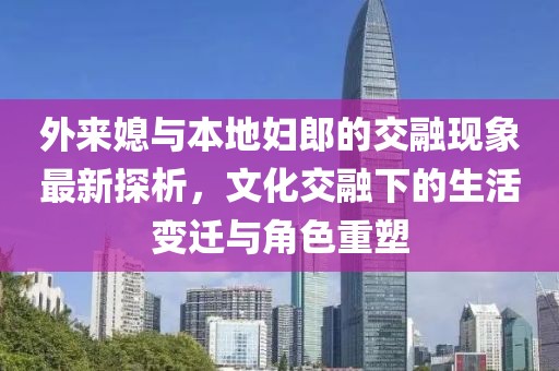 外來媳與本地婦郎的交融現(xiàn)象最新探析，文化交融下的生活變遷與角色重塑