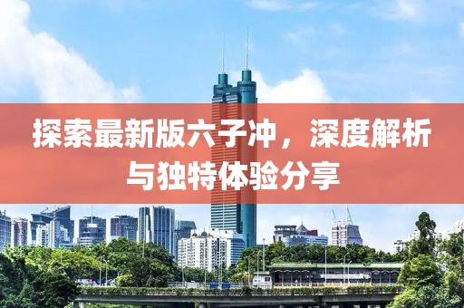 探索最新版六子沖，深度解析與獨特體驗分享