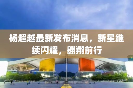 楊超越最新發(fā)布消息，新星繼續(xù)閃耀，翱翔前行