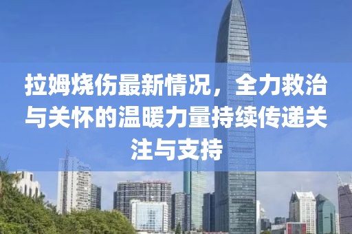 拉姆燒傷最新情況，全力救治與關(guān)懷的溫暖力量持續(xù)傳遞關(guān)注與支持