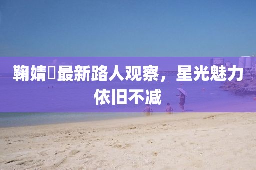 鞠婧祎最新路人觀察，星光魅力依舊不減