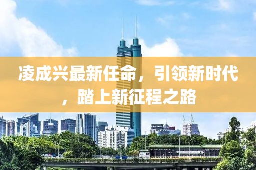 凌成興最新任命，引領(lǐng)新時(shí)代，踏上新征程之路