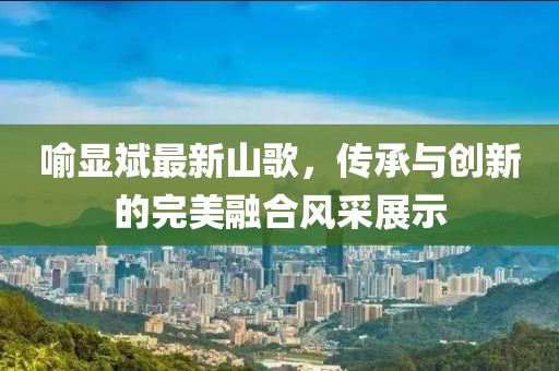 喻顯斌最新山歌，傳承與創(chuàng)新的完美融合風(fēng)采展示