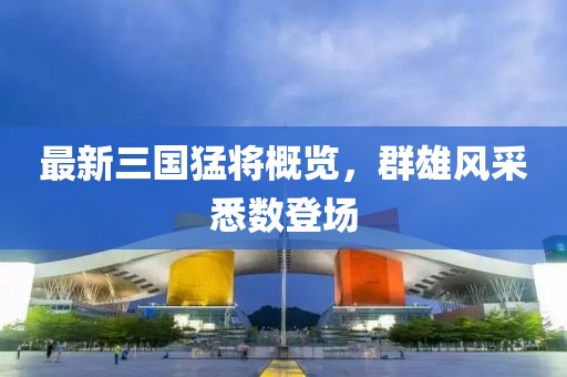最新三國(guó)猛將概覽，群雄風(fēng)采悉數(shù)登場(chǎng)