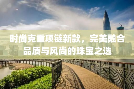 時尚克重項鏈新款，完美融合品質與風尚的珠寶之選