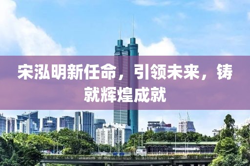 宋泓明新任命，引領(lǐng)未來(lái)，鑄就輝煌成就