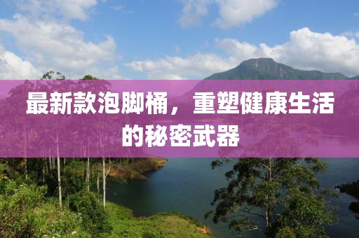 最新款泡腳桶，重塑健康生活的秘密武器