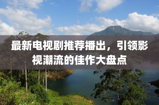 最新電視劇推薦播出，引領(lǐng)影視潮流的佳作大盤點