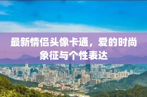 最新情侶頭像卡通，愛(ài)的時(shí)尚象征與個(gè)性表達(dá)