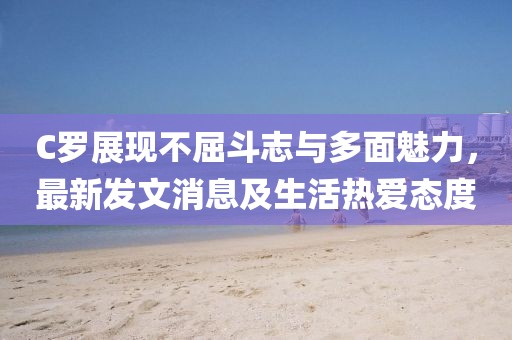 C羅展現(xiàn)不屈斗志與多面魅力，最新發(fā)文消息及生活熱愛態(tài)度