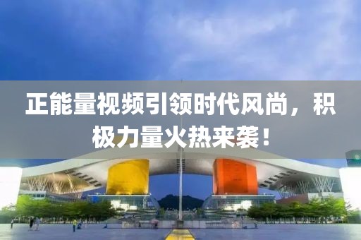 正能量視頻引領(lǐng)時(shí)代風(fēng)尚，積極力量火熱來襲！