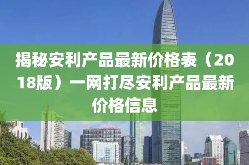 揭秘安利產(chǎn)品最新價(jià)格表（2018版）一網(wǎng)打盡安利產(chǎn)品最新價(jià)格信息