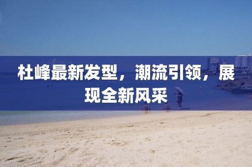 杜峰最新發(fā)型，潮流引領，展現(xiàn)全新風采