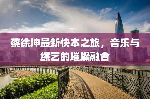 蔡徐坤最新快本之旅，音樂與綜藝的璀璨融合