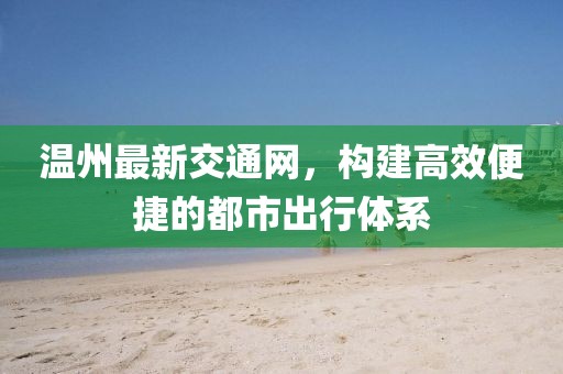 溫州最新交通網(wǎng)，構(gòu)建高效便捷的都市出行體系
