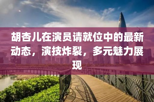胡杏兒在演員請就位中的最新動態(tài)，演技炸裂，多元魅力展現(xiàn)