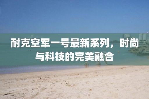 耐克空軍一號最新系列，時尚與科技的完美融合