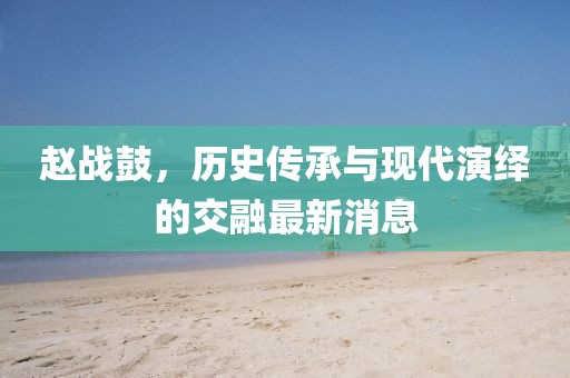 趙戰(zhàn)鼓，歷史傳承與現(xiàn)代演繹的交融最新消息