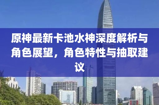 原神最新卡池水神深度解析與角色展望，角色特性與抽取建議