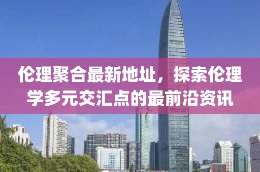 倫理聚合最新地址，探索倫理學(xué)多元交匯點(diǎn)的最前沿資訊