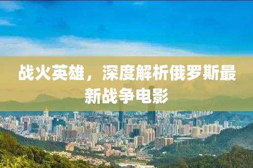 戰(zhàn)火英雄，深度解析俄羅斯最新戰(zhàn)爭電影