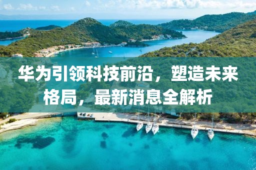 華為引領(lǐng)科技前沿，塑造未來格局，最新消息全解析