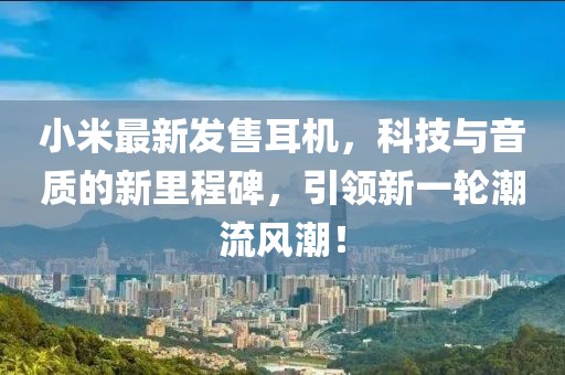 小米最新發(fā)售耳機，科技與音質(zhì)的新里程碑，引領新一輪潮流風潮！