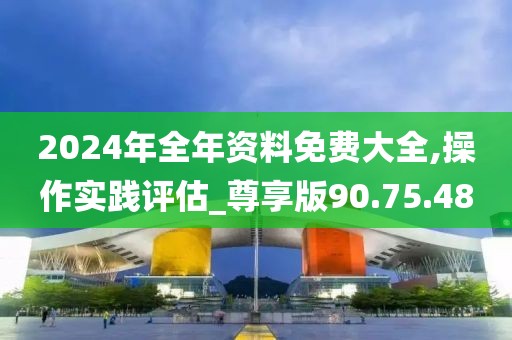 2024年全年資料免費大全,操作實踐評估_尊享版90.75.48