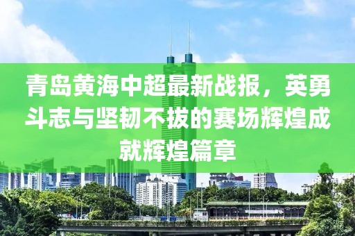 青島黃海中超最新戰(zhàn)報(bào)，英勇斗志與堅(jiān)韌不拔的賽場(chǎng)輝煌成就輝煌篇章