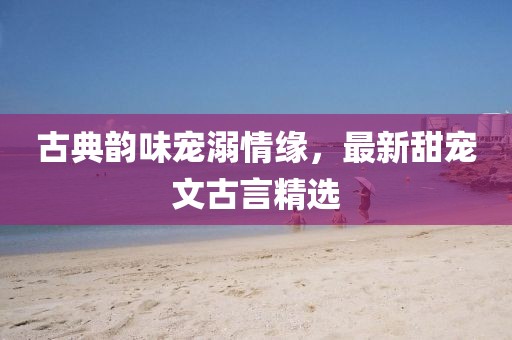 古典韻味寵溺情緣，最新甜寵文古言精選