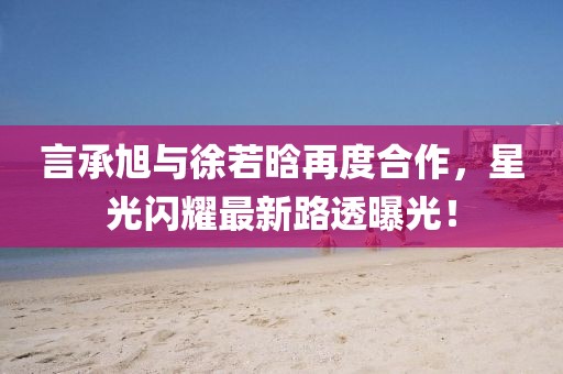 言承旭與徐若晗再度合作，星光閃耀最新路透曝光！