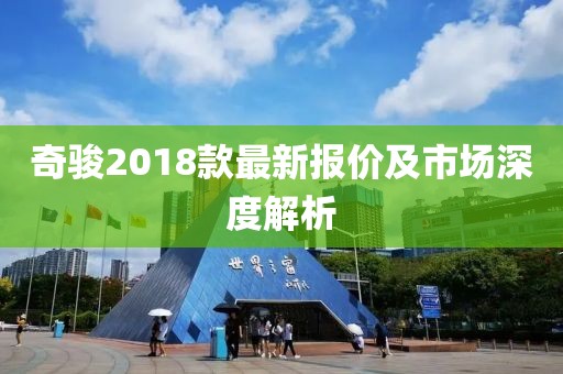 奇駿2018款最新報(bào)價(jià)及市場深度解析