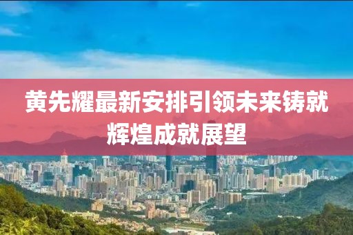 黃先耀最新安排引領未來鑄就輝煌成就展望