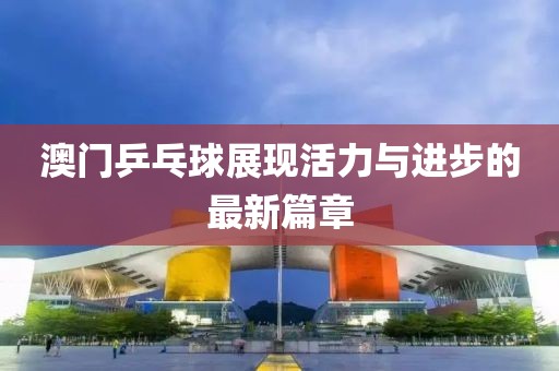 澳門乒乓球展現(xiàn)活力與進步的最新篇章
