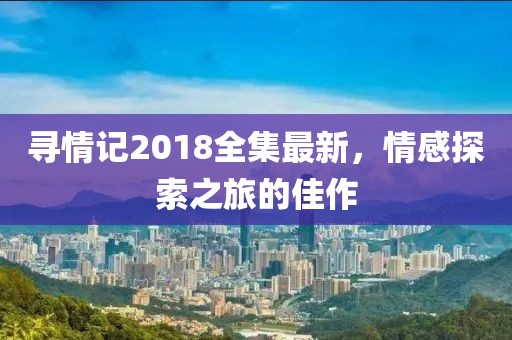 尋情記2018全集最新，情感探索之旅的佳作